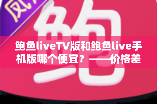 鲍鱼liveTV版和鲍鱼live手机版哪个便宜?——价格差异全解析与高性价比选购指南 鲍鱼liveTV版和鲍鱼live手机版哪个便宜?——价格差异全解析与高性价比选购指南