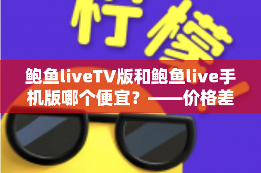 鲍鱼liveTV版和鲍鱼live手机版哪个便宜？——价格差异全解析与高性价比选购指南
