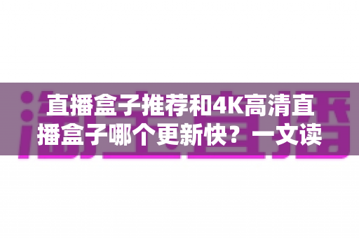 直播盒子推荐和4K高清直播盒子哪个更新快?一文读懂选购核心要点 直播盒子推荐和4K高清直播盒子哪个更新快?一文读懂选购核心要点