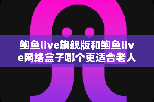 鲍鱼live旗舰版和鲍鱼live网络盒子哪个更适合老人用?超详细对比评测与老人友好选购指南 鲍鱼live旗舰版和鲍鱼live网络盒子哪个更适合老人用?超详细对比评测与老人友好选购指南