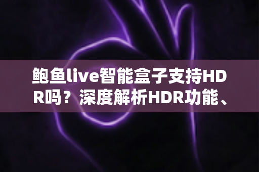 鲍鱼live智能盒子支持HDR吗?深度解析HDR功能、开启方法与画质提升全攻略 鲍鱼live智能盒子支持HDR吗?深度解析HDR功能、开启方法与画质提升全攻略