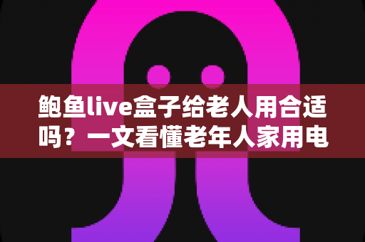 鲍鱼live盒子给老人用合适吗？一文看懂老年人家用电视盒子的真实体验与选购建议