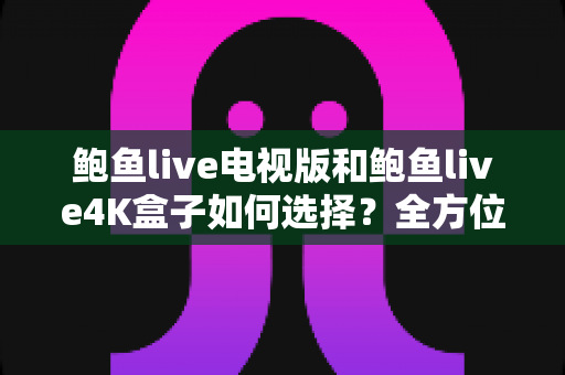 鲍鱼live电视版和鲍鱼live4K盒子如何选择？全方位对比解析助你找到最适合的观影方案