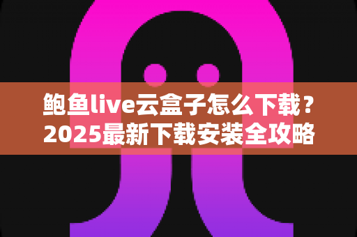 鲍鱼live云盒子怎么下载？2025最新下载安装全攻略，手把手教你安全获取与避坑指南