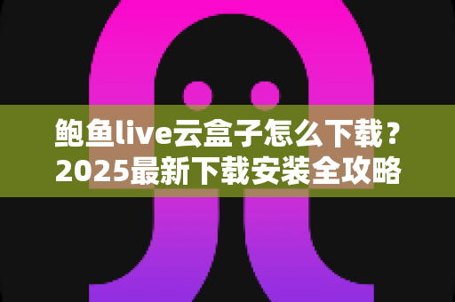 鲍鱼live云盒子怎么下载？2025最新下载安装全攻略，手把手教你安全获取与避坑指南