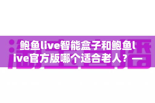 鲍鱼live智能盒子和鲍鱼live官方版哪个适合老人?——长辈家庭影音设备选购终极指南 鲍鱼live智能盒子和鲍鱼live官方版哪个适合老人?——长辈家庭影音设备选购终极指南