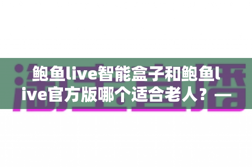 鲍鱼live智能盒子和鲍鱼live官方版哪个适合老人？——长辈家庭影音设备选购终极指南