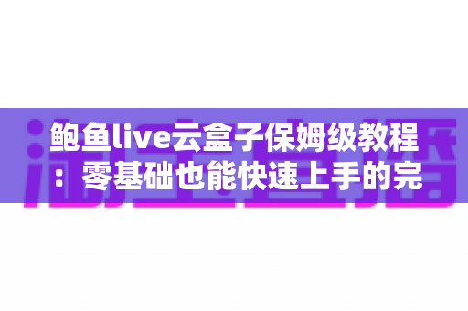 鲍鱼live云盒子保姆级教程:零基础也能快速上手的完整使用指南 鲍鱼live云盒子保姆级教程:零基础也能快速上手的完整使用指南