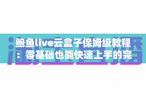 鲍鱼live云盒子保姆级教程:零基础也能快速上手的完整使用指南 鲍鱼live云盒子保姆级教程:零基础也能快速上手的完整使用指南