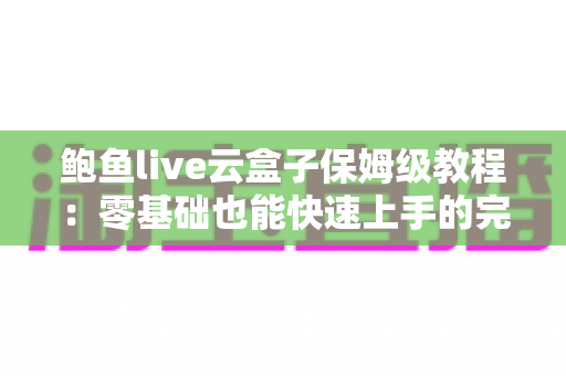 鲍鱼live云盒子保姆级教程：零基础也能快速上手的完整使用指南