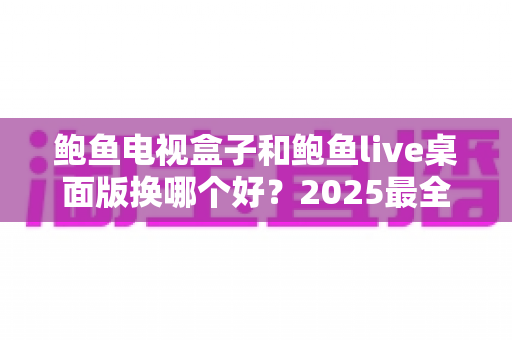鲍鱼电视盒子和鲍鱼live桌面版换哪个好？2025最全对比评测与选购指南