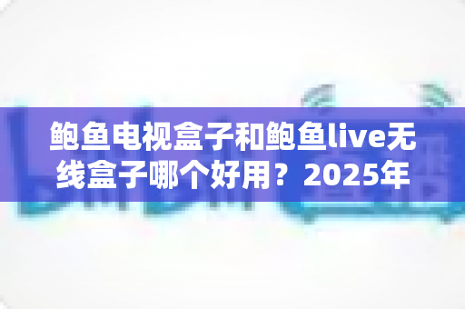 鲍鱼电视盒子和鲍鱼live无线盒子哪个好用？2025年最全对比评测与选购避坑指南