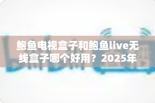 鲍鱼电视盒子和鲍鱼live无线盒子哪个好用？2025年最全对比评测与选购避坑指南