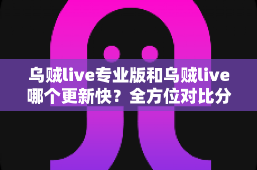乌贼live专业版和乌贼live哪个更新快?全方位对比分析与版本选择实用指南 乌贼live专业版和乌贼live哪个更新快?全方位对比分析与版本选择实用指南