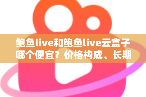 鲍鱼live和鲍鱼live云盒子哪个便宜？价格构成、长期成本与选购避坑全攻略