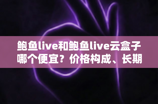 鲍鱼live和鲍鱼live云盒子哪个便宜？价格构成、长期成本与选购避坑全攻略