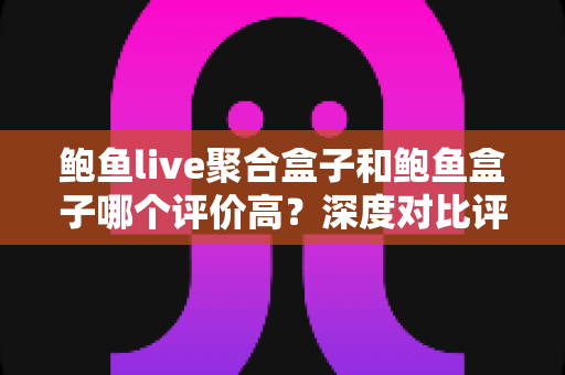 鲍鱼live聚合盒子和鲍鱼盒子哪个评价高？深度对比评测帮你选对不踩坑