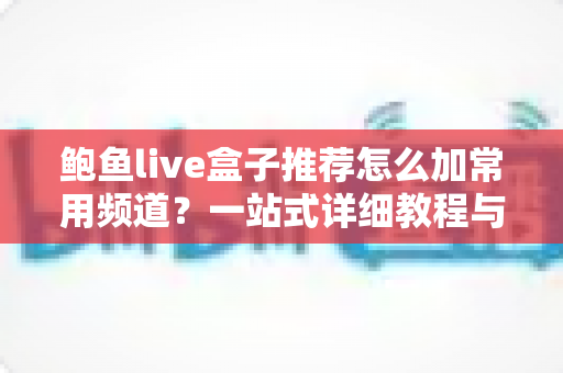 鲍鱼live盒子推荐怎么加常用频道？一站式详细教程与实用技巧分享