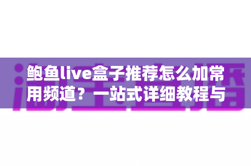 鲍鱼live盒子推荐怎么加常用频道？一站式详细教程与实用技巧分享