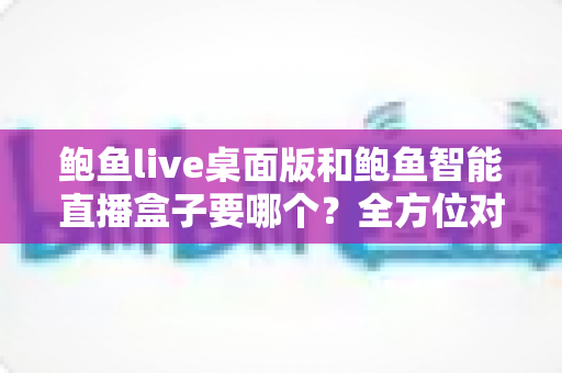 鲍鱼live桌面版和鲍鱼智能直播盒子要哪个？全方位对比分析与选购指南