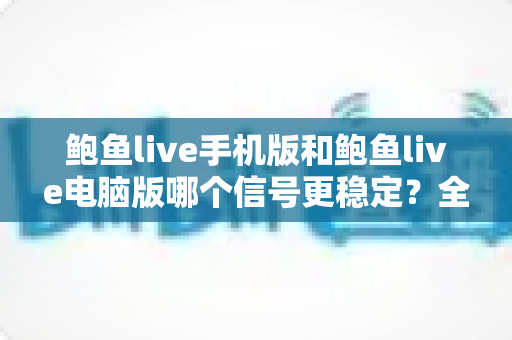 鲍鱼live手机版和鲍鱼live电脑版哪个信号更稳定?全方位对比分析与优化指南 鲍鱼live手机版和鲍鱼live电脑版哪个信号更稳定?全方位对比分析与优化指南