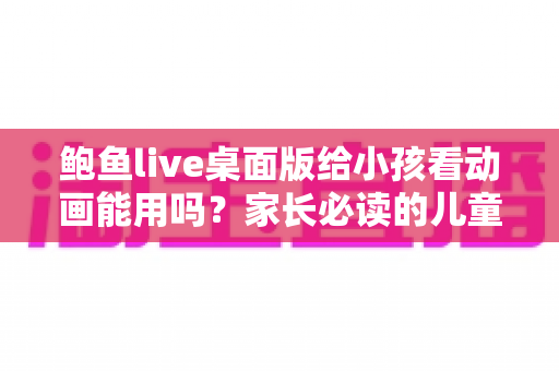 鲍鱼live桌面版给小孩看动画能用吗?家长必读的儿童观影安全指南 鲍鱼live桌面版给小孩看动画能用吗?家长必读的儿童观影安全指南