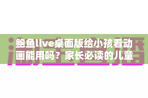 鲍鱼live桌面版给小孩看动画能用吗?家长必读的儿童观影安全指南 鲍鱼live桌面版给小孩看动画能用吗?家长必读的儿童观影安全指南