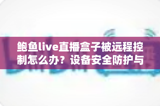 鲍鱼live直播盒子被远程控制怎么办？设备安全防护与应急处置全指南