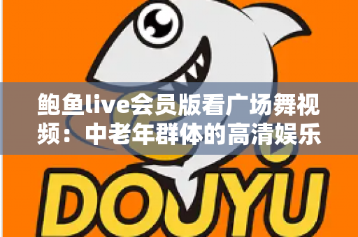 鲍鱼live会员版看广场舞视频：中老年群体的高清娱乐与健身新指南
