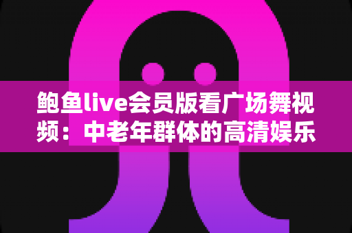 鲍鱼live会员版看广场舞视频：中老年群体的高清娱乐与健身新指南