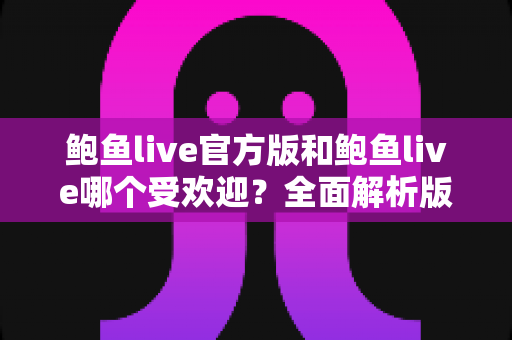 鲍鱼live官方版和鲍鱼live哪个受欢迎？全面解析版本差异与用户口碑