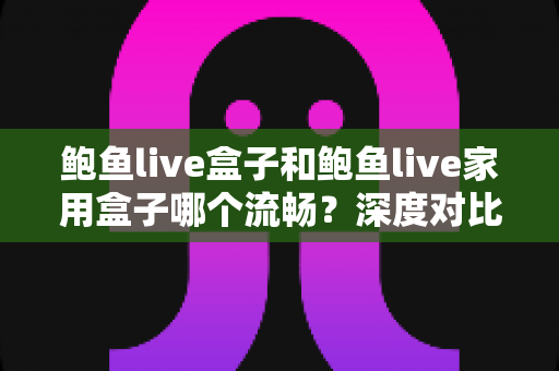 鲍鱼live盒子和鲍鱼live家用盒子哪个流畅？深度对比解析，帮你选出最适合自己的那一款