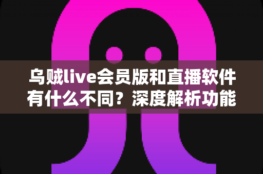 乌贼live会员版和直播软件有什么不同？深度解析功能差异与选购指南
