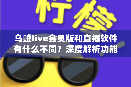 乌贼live会员版和直播软件有什么不同？深度解析功能差异与选购指南