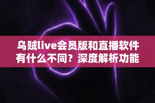 乌贼live会员版和直播软件有什么不同？深度解析功能差异与选购指南