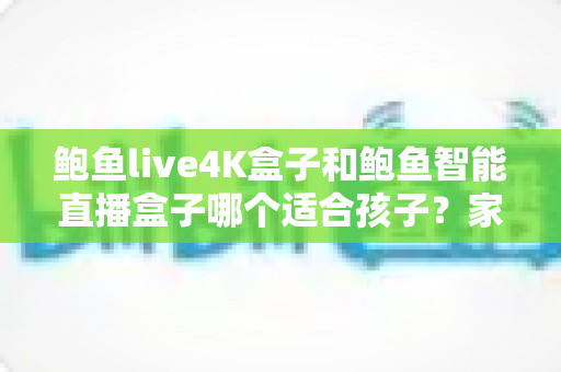 鲍鱼live4K盒子和鲍鱼智能直播盒子哪个适合孩子？家长选购与使用全攻略