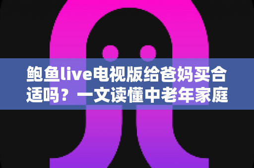 鲍鱼live电视版给爸妈买合适吗？一文读懂中老年家庭的电视观影选择与实用建议