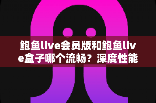 鲍鱼live会员版和鲍鱼live盒子哪个流畅?深度性能对比与流畅度优化全攻略 鲍鱼live会员版和鲍鱼live盒子哪个流畅?深度性能对比与流畅度优化全攻略