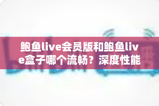 鲍鱼live会员版和鲍鱼live盒子哪个流畅?深度性能对比与流畅度优化全攻略 鲍鱼live会员版和鲍鱼live盒子哪个流畅?深度性能对比与流畅度优化全攻略