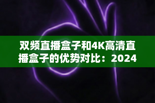 双频直播盒子和4K高清直播盒子的优势对比:2024年选购直播盒子必备指南,帮你找到最适合自己的家庭影音神器 双频直播盒子和4K高清直播盒子的优势对比:2024年选购直播盒子必备指南,帮你找到最适合自己的家庭影音神器