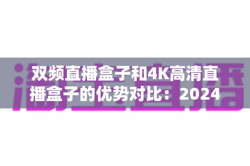 双频直播盒子和4K高清直播盒子的优势对比:2024年选购直播盒子必备指南,帮你找到最适合自己的家庭影音神器 双频直播盒子和4K高清直播盒子的优势对比:2024年选购直播盒子必备指南,帮你找到最适合自己的家庭影音神器
