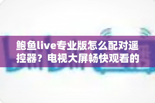 鲍鱼live专业版怎么配对遥控器？电视大屏畅快观看的完整配对指南与故障排查全攻略