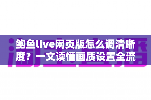 鲍鱼live网页版怎么调清晰度？一文读懂画质设置全流程与实用技巧