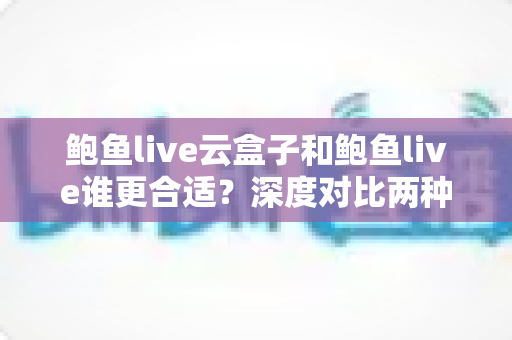 鲍鱼live云盒子和鲍鱼live谁更合适?深度对比两种使用方式,帮你选对不选贵 鲍鱼live云盒子和鲍鱼live谁更合适?深度对比两种使用方式,帮你选对不选贵