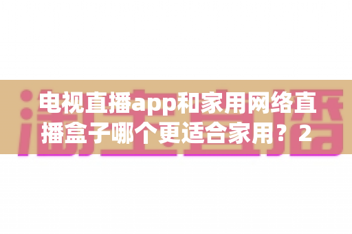 电视直播app和家用网络直播盒子哪个更适合家用？2025年家庭观影设备深度评测与选购指南