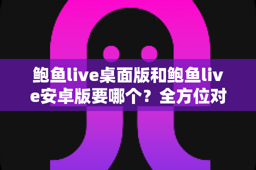 鲍鱼live桌面版和鲍鱼live安卓版要哪个？全方位对比指南帮你轻松决策