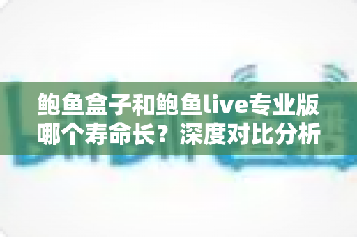 鲍鱼盒子和鲍鱼live专业版哪个寿命长?深度对比分析与实用选择指南 鲍鱼盒子和鲍鱼live专业版哪个寿命长?深度对比分析与实用选择指南