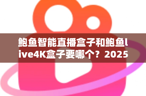 鲍鱼智能直播盒子和鲍鱼live4K盒子要哪个？2025最新选购对比指南，一文看懂不再纠结