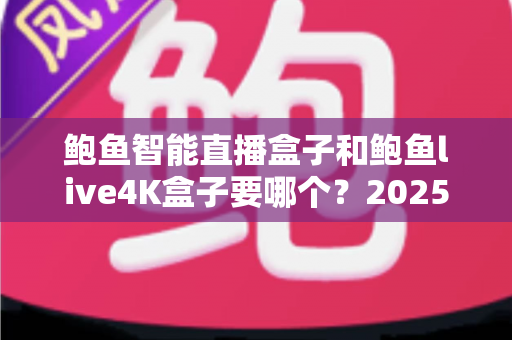 鲍鱼智能直播盒子和鲍鱼live4K盒子要哪个？2025最新选购对比指南，一文看懂不再纠结