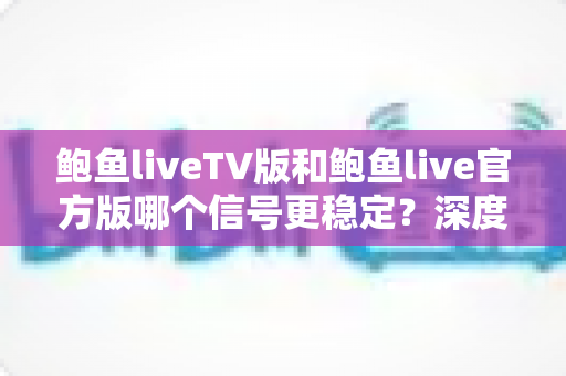鲍鱼liveTV版和鲍鱼live官方版哪个信号更稳定?深度对比解析与实用选择指南 鲍鱼liveTV版和鲍鱼live官方版哪个信号更稳定?深度对比解析与实用选择指南